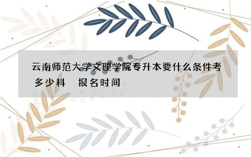 云南师范大学文理学院专升本要什么条件考多少科 报名时间